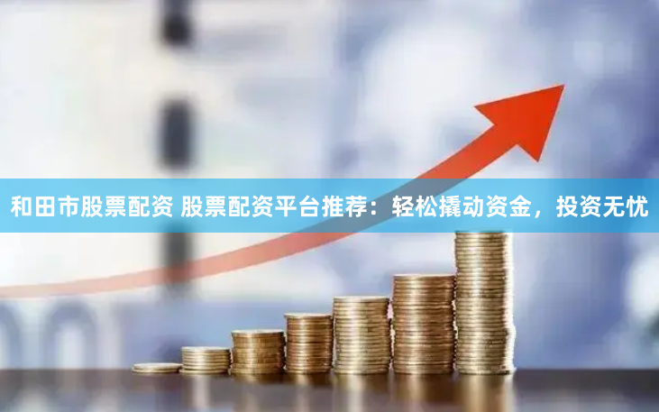 和田市股票配资 股票配资平台推荐：轻松撬动资金，投资无忧