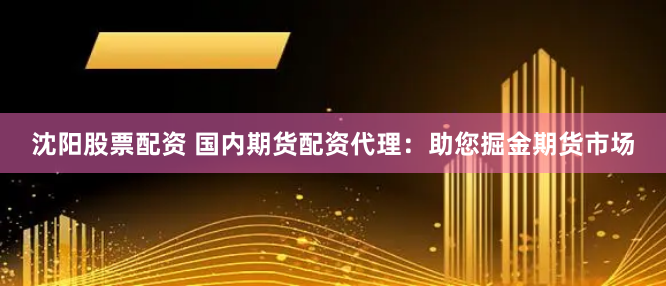 沈阳股票配资 国内期货配资代理：助您掘金期货市场