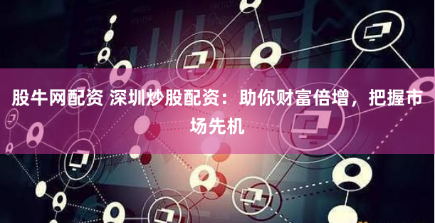 股牛网配资 深圳炒股配资：助你财富倍增，把握市场先机