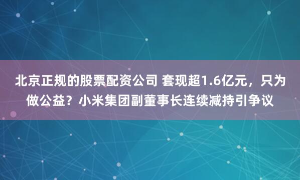 北京正规的股票配资公司 套现超1.6亿元，只为做公益？小米集团副董事长连续减持引争议