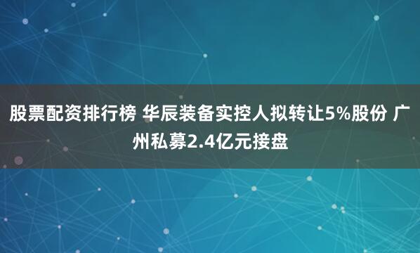 股票配资排行榜 华辰装备实控人拟转让5%股份 广州私募2.4亿元接盘
