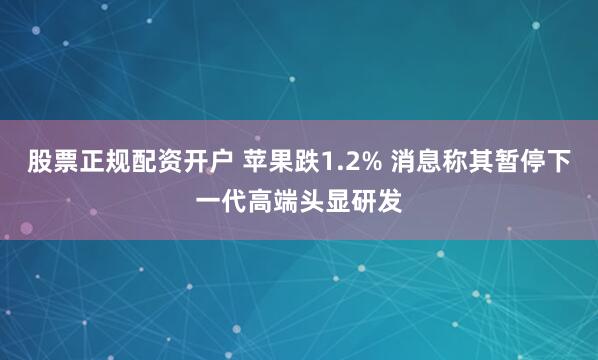 股票正规配资开户 苹果跌1.2% 消息称其暂停下一代高端头显研发