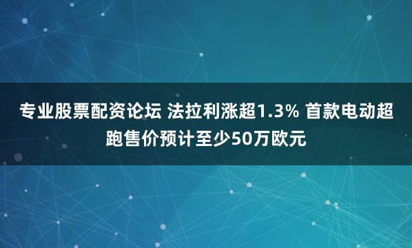 专业股票配资论坛 法拉利涨超1.3% 首款电动超跑售价预计至少50万欧元