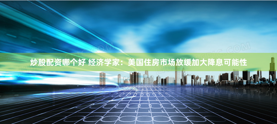 炒股配资哪个好 经济学家：美国住房市场放缓加大降息可能性