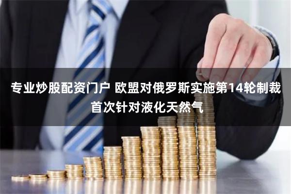 专业炒股配资门户 欧盟对俄罗斯实施第14轮制裁 首次针对液化天然气