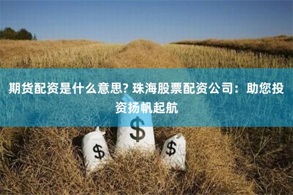 期货配资是什么意思? 珠海股票配资公司：助您投资扬帆起航