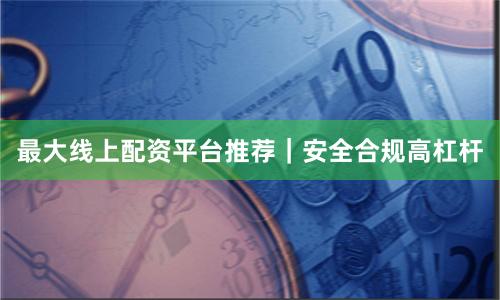 最大线上配资平台推荐｜安全合规高杠杆